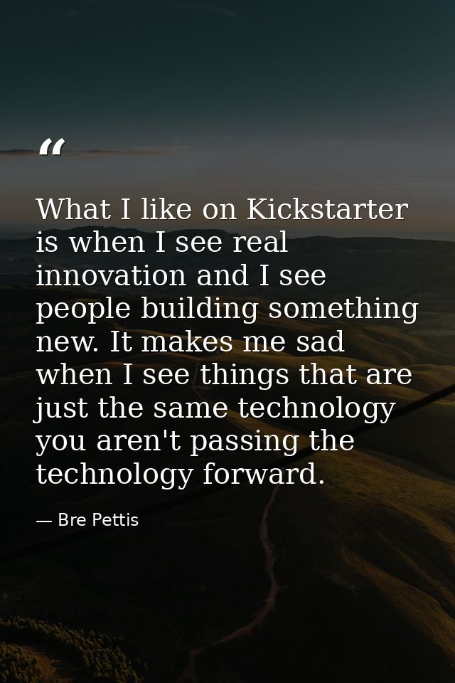 What I like on Kickstarter is when I see real innovation and I see people building something new. It makes me sad when I — Bre Pettis