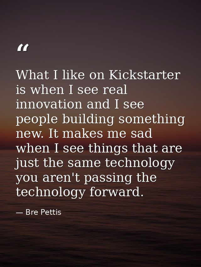 What I like on Kickstarter is when I see real innovation and I see people building something new. It makes me sad when I — Bre Pettis