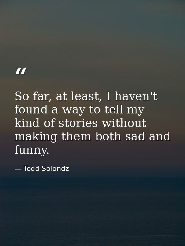 So far, at least, I haven't found a way to tell my kind of stories without making them both sad and funny. — Todd Solondz
