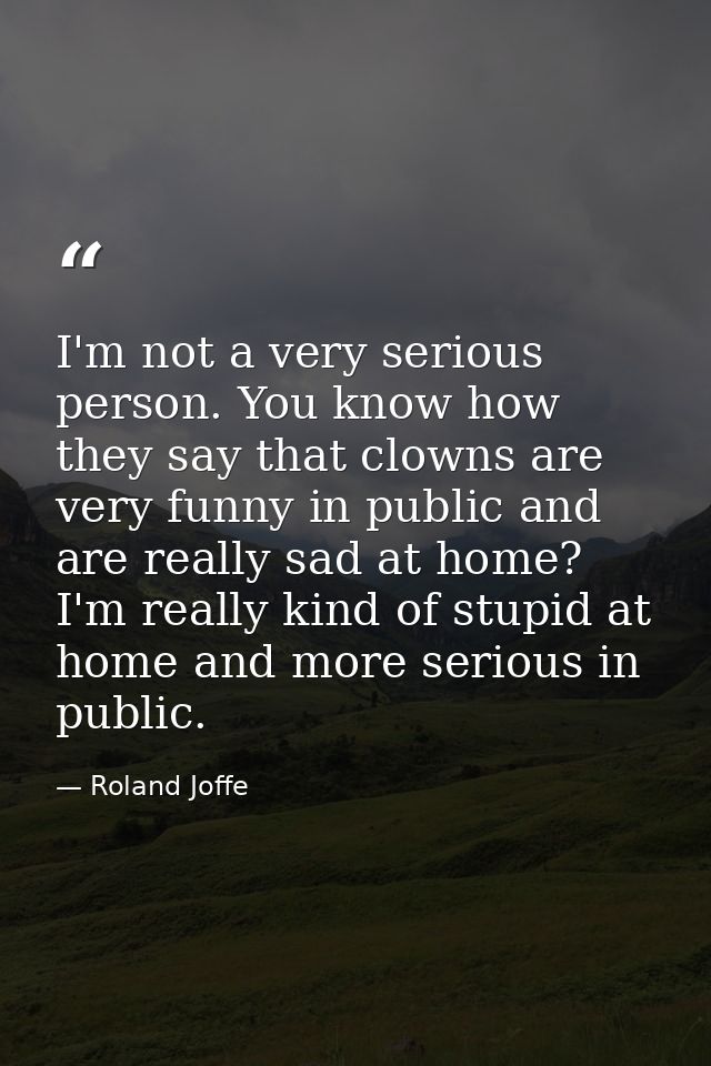 I'm not a very serious person. You know how they say that clowns are very funny in public and are really sad at home? I' — Roland Joffe