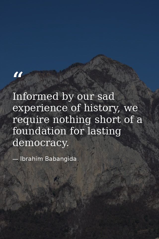 Informed by our sad experience of history, we require nothing short of a foundation for lasting democracy. — Ibrahim Babangida