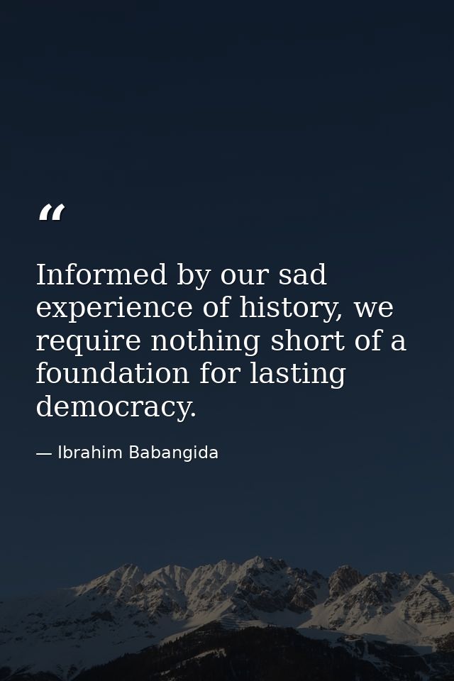 Informed by our sad experience of history, we require nothing short of a foundation for lasting democracy. — Ibrahim Babangida