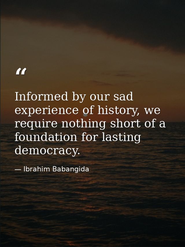 Informed by our sad experience of history, we require nothing short of a foundation for lasting democracy. — Ibrahim Babangida