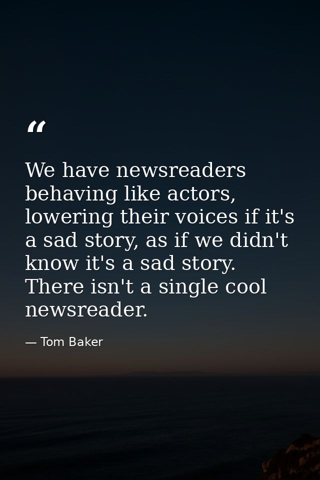 We have newsreaders behaving like actors, lowering their voices if it's a sad story, as if we didn't know it's a sad sto — Tom Baker