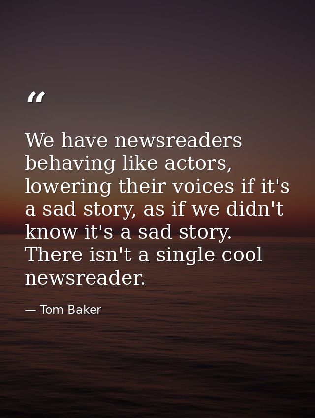 We have newsreaders behaving like actors, lowering their voices if it's a sad story, as if we didn't know it's a sad sto — Tom Baker
