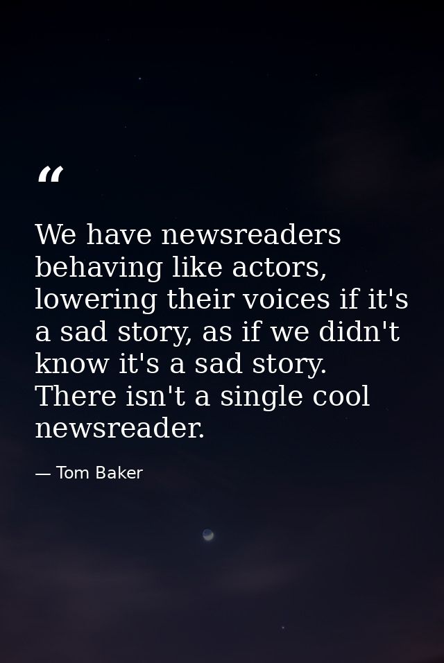 We have newsreaders behaving like actors, lowering their voices if it's a sad story, as if we didn't know it's a sad sto — Tom Baker