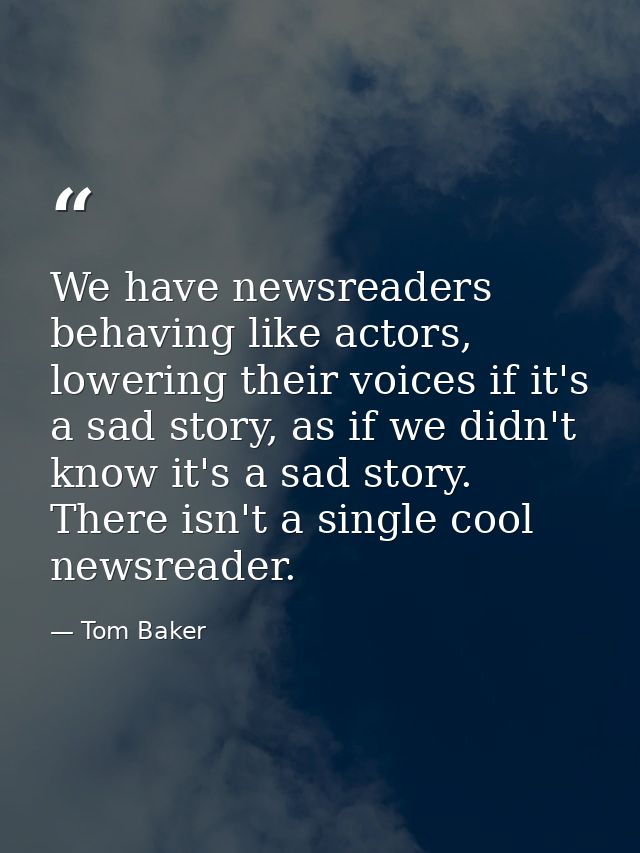 We have newsreaders behaving like actors, lowering their voices if it's a sad story, as if we didn't know it's a sad sto — Tom Baker