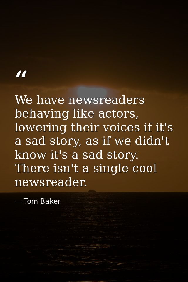 We have newsreaders behaving like actors, lowering their voices if it's a sad story, as if we didn't know it's a sad sto — Tom Baker