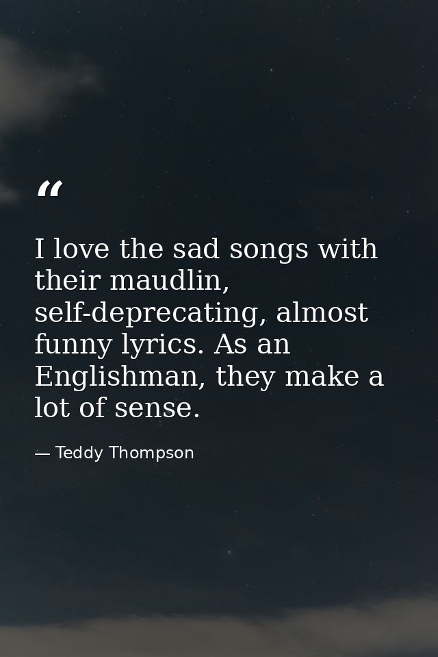 I love the sad songs with their maudlin, self-deprecating, almost funny lyrics. As an Englishman, they make a lot of sen — Teddy Thompson