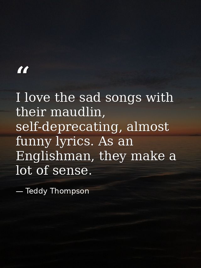 I love the sad songs with their maudlin, self-deprecating, almost funny lyrics. As an Englishman, they make a lot of sen — Teddy Thompson