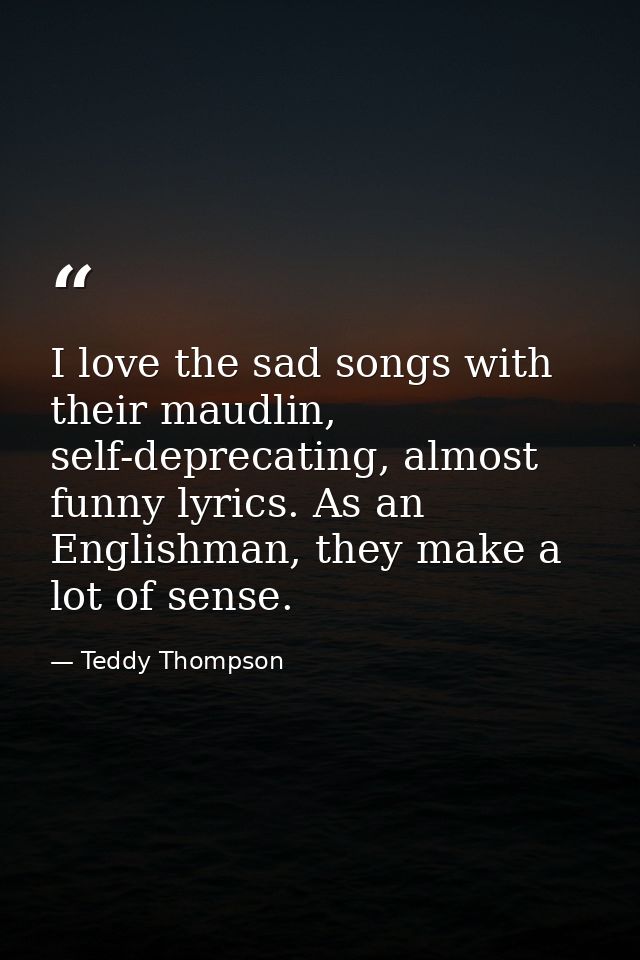 I love the sad songs with their maudlin, self-deprecating, almost funny lyrics. As an Englishman, they make a lot of sen — Teddy Thompson