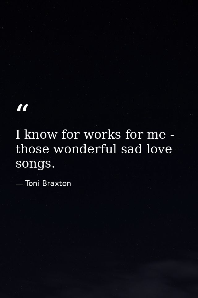 I know for works for me - those wonderful sad love songs. — Toni Braxton