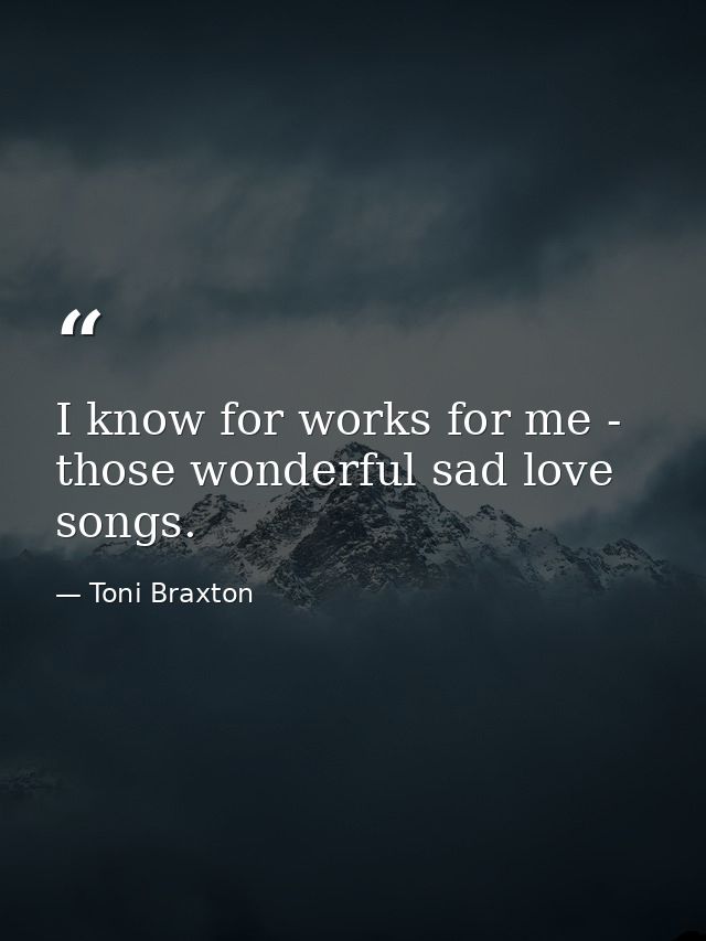 I know for works for me - those wonderful sad love songs. — Toni Braxton
