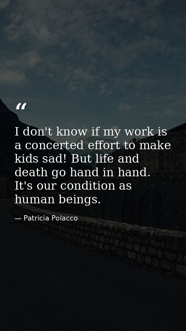 I don't know if my work is a concerted effort to make kids sad! But life and death go hand in hand. It's our condition a — Patricia Polacco