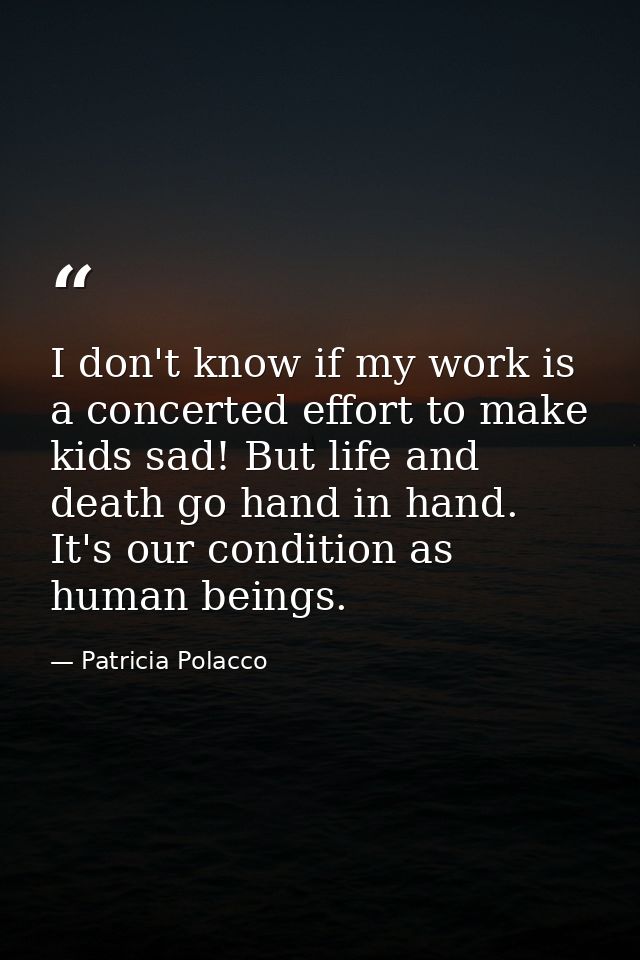 I don't know if my work is a concerted effort to make kids sad! But life and death go hand in hand. It's our condition a — Patricia Polacco