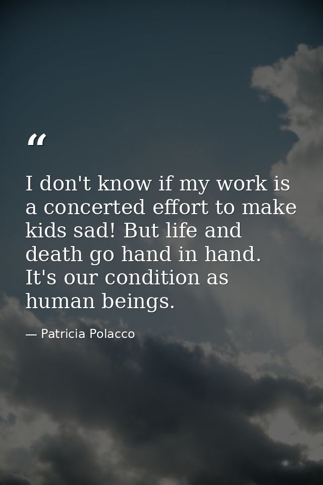 I don't know if my work is a concerted effort to make kids sad! But life and death go hand in hand. It's our condition a — Patricia Polacco