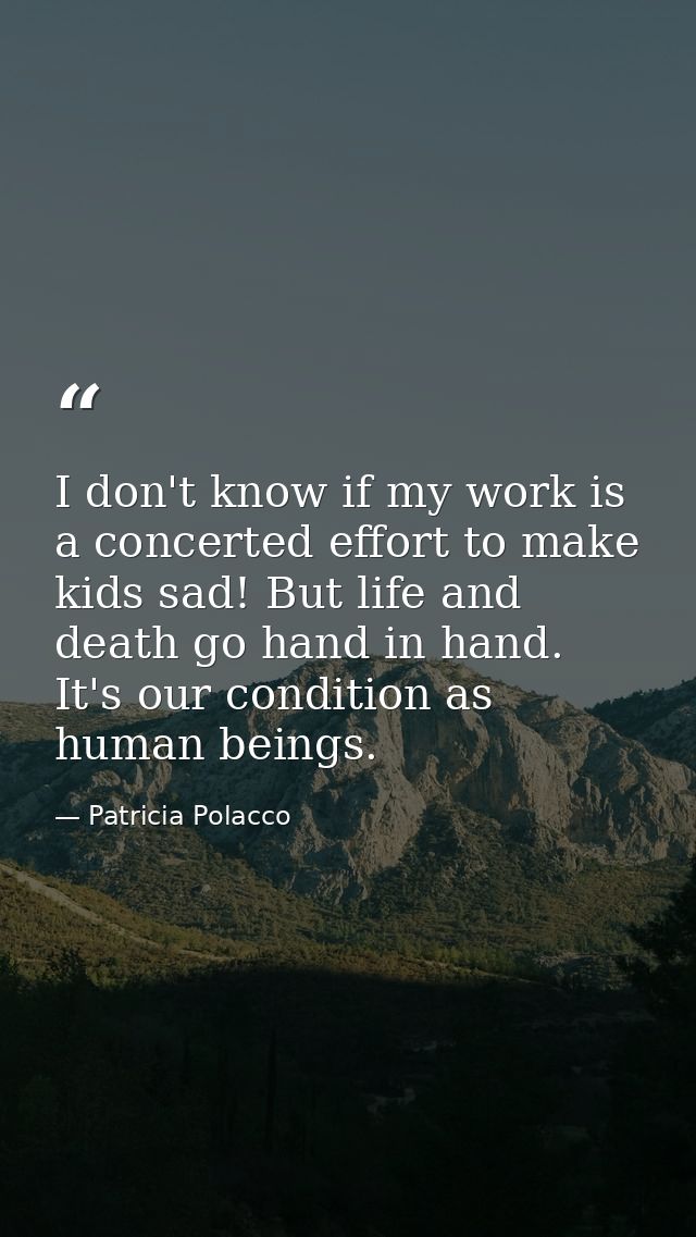 I don't know if my work is a concerted effort to make kids sad! But life and death go hand in hand. It's our condition a — Patricia Polacco