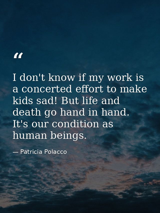 I don't know if my work is a concerted effort to make kids sad! But life and death go hand in hand. It's our condition a — Patricia Polacco
