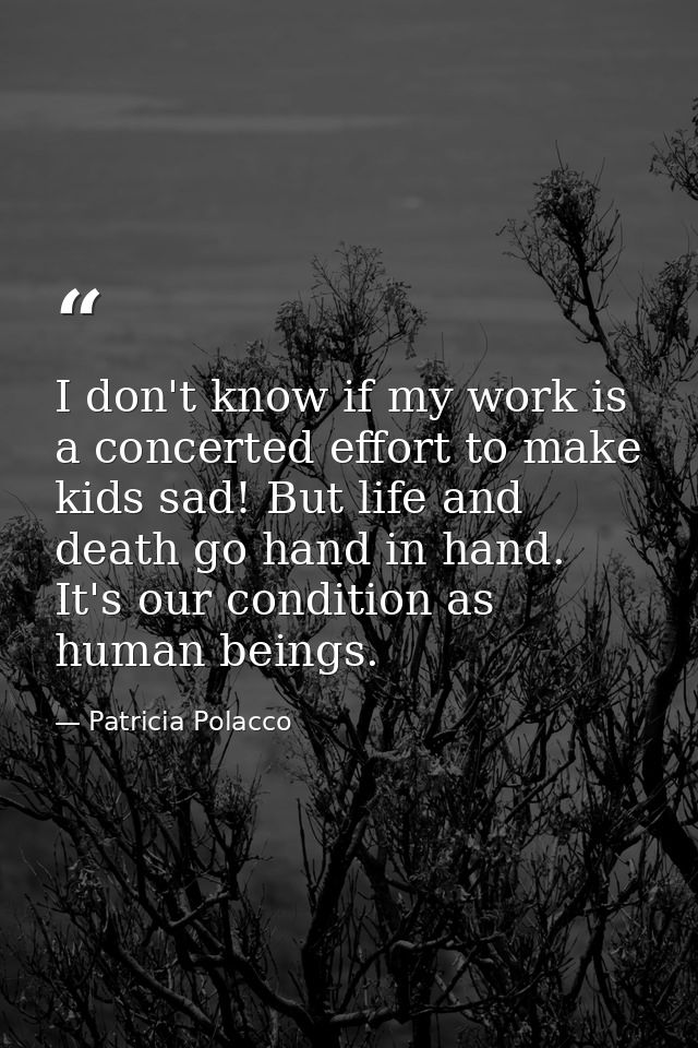 I don't know if my work is a concerted effort to make kids sad! But life and death go hand in hand. It's our condition a — Patricia Polacco