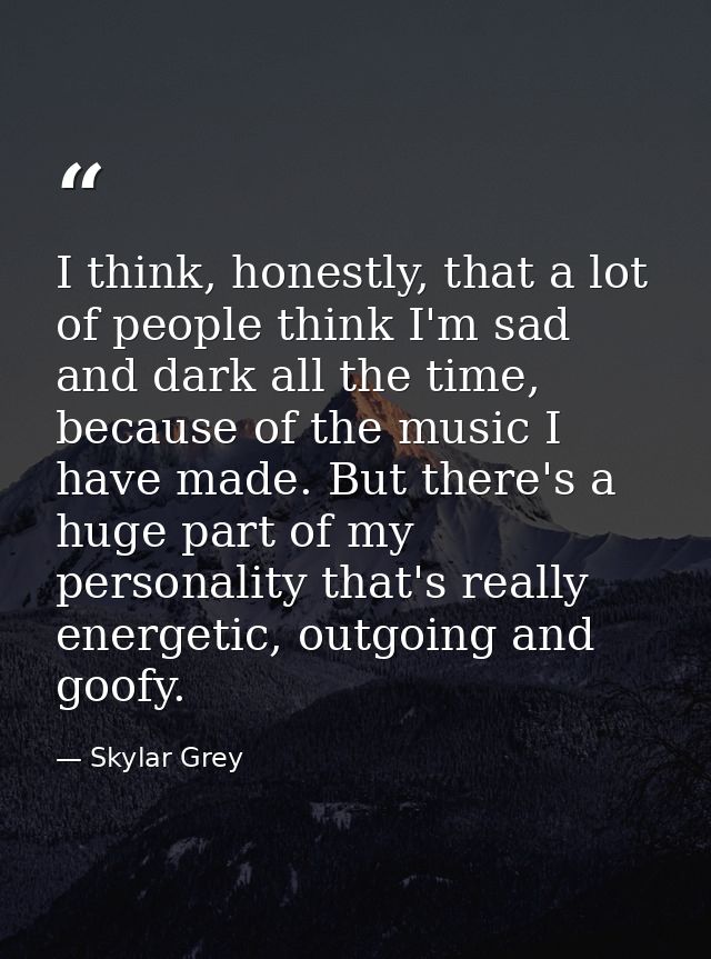 I think, honestly, that a lot of people think I'm sad and dark all the time, because of the music I have made. But there — Skylar Grey