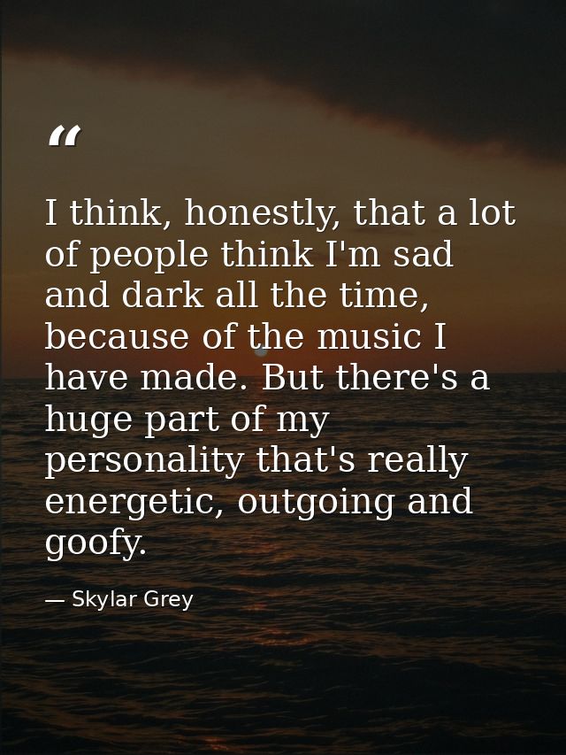 I think, honestly, that a lot of people think I'm sad and dark all the time, because of the music I have made. But there — Skylar Grey