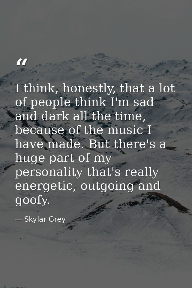 I think, honestly, that a lot of people think I'm sad and dark all the time, because of the music I have made. But there — Skylar Grey