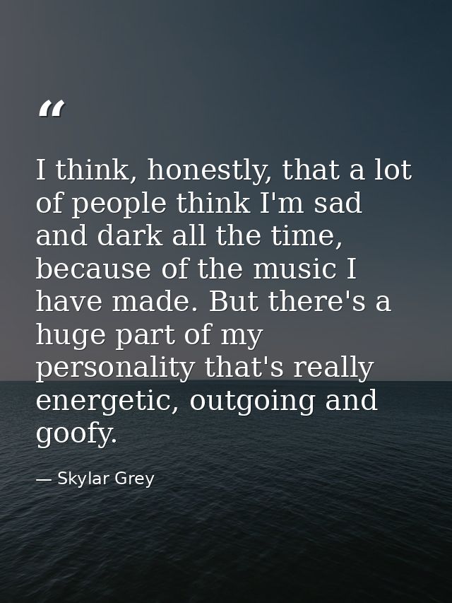 I think, honestly, that a lot of people think I'm sad and dark all the time, because of the music I have made. But there — Skylar Grey
