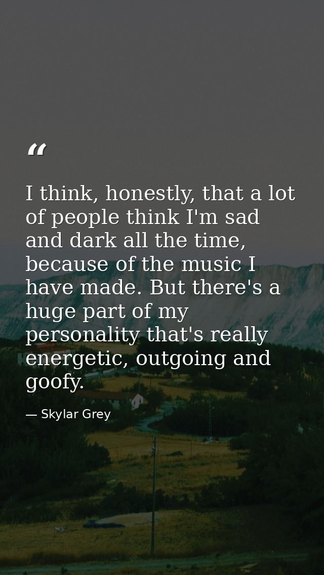 I think, honestly, that a lot of people think I'm sad and dark all the time, because of the music I have made. But there — Skylar Grey