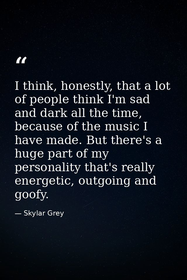 I think, honestly, that a lot of people think I'm sad and dark all the time, because of the music I have made. But there — Skylar Grey