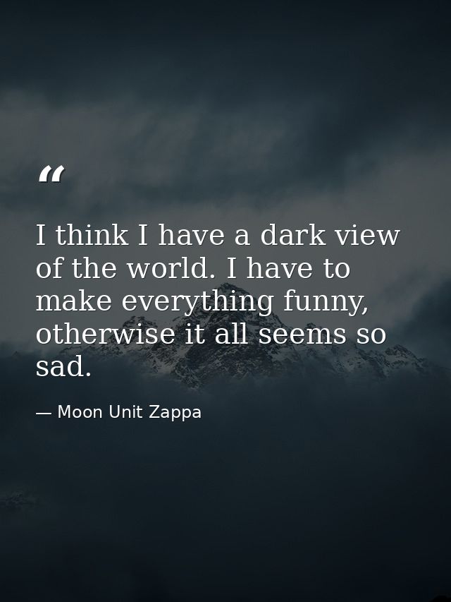 I think I have a dark view of the world. I have to make everything funny, otherwise it all seems so sad. — Moon Unit Zappa