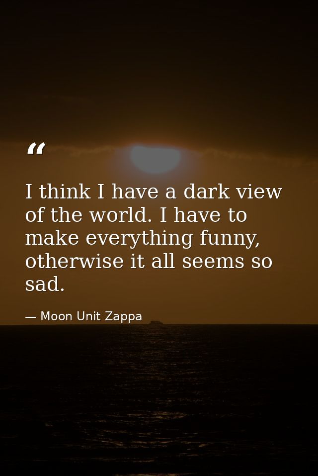 I think I have a dark view of the world. I have to make everything funny, otherwise it all seems so sad. — Moon Unit Zappa