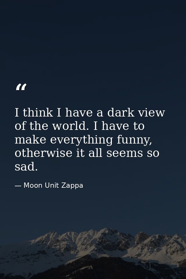 I think I have a dark view of the world. I have to make everything funny, otherwise it all seems so sad. — Moon Unit Zappa