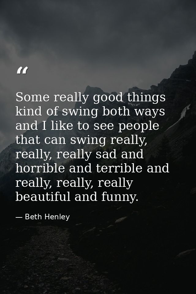 Some really good things kind of swing both ways and I like to see people that can swing really, really, really sad and h — Beth Henley