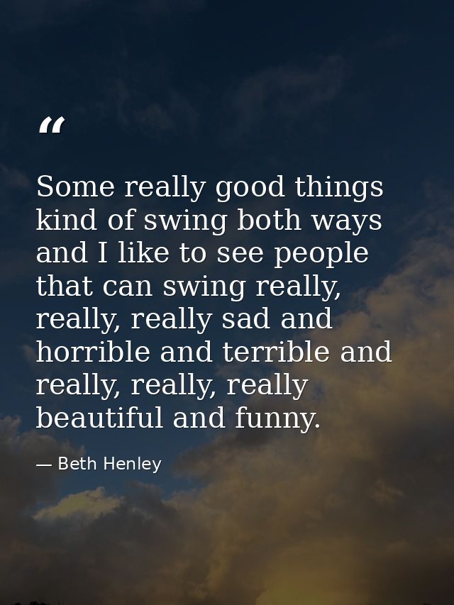 Some really good things kind of swing both ways and I like to see people that can swing really, really, really sad and h — Beth Henley
