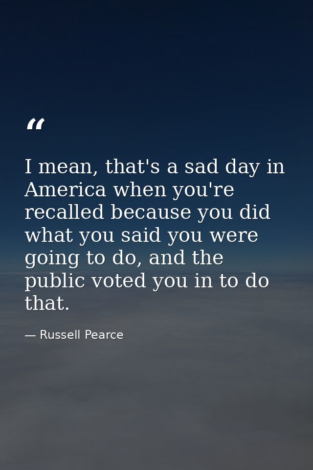 I mean, that's a sad day in America when you're recalled because you did what you said you were going to do, and the pub — Russell Pearce