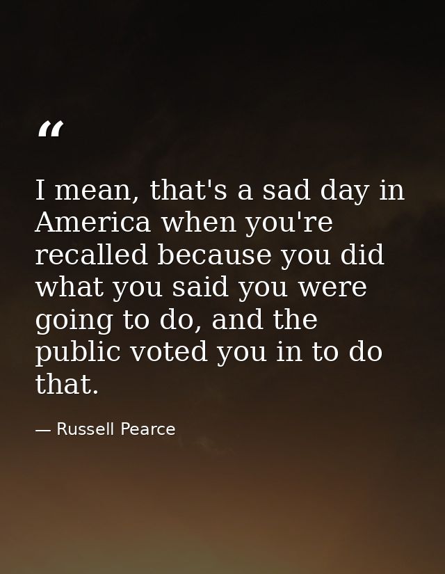 I mean, that's a sad day in America when you're recalled because you did what you said you were going to do, and the pub — Russell Pearce
