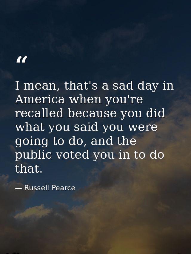 I mean, that's a sad day in America when you're recalled because you did what you said you were going to do, and the pub — Russell Pearce