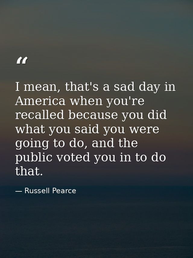 I mean, that's a sad day in America when you're recalled because you did what you said you were going to do, and the pub — Russell Pearce