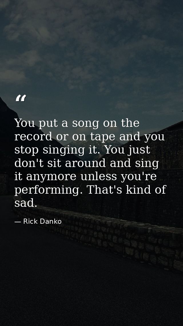 You put a song on the record or on tape and you stop singing it. You just don't sit around and sing it anymore unless yo — Rick Danko