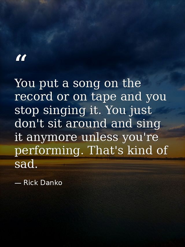 You put a song on the record or on tape and you stop singing it. You just don't sit around and sing it anymore unless yo — Rick Danko