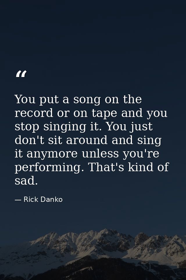 You put a song on the record or on tape and you stop singing it. You just don't sit around and sing it anymore unless yo — Rick Danko