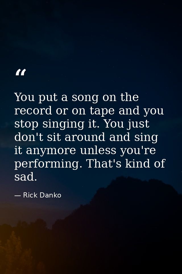 You put a song on the record or on tape and you stop singing it. You just don't sit around and sing it anymore unless yo — Rick Danko