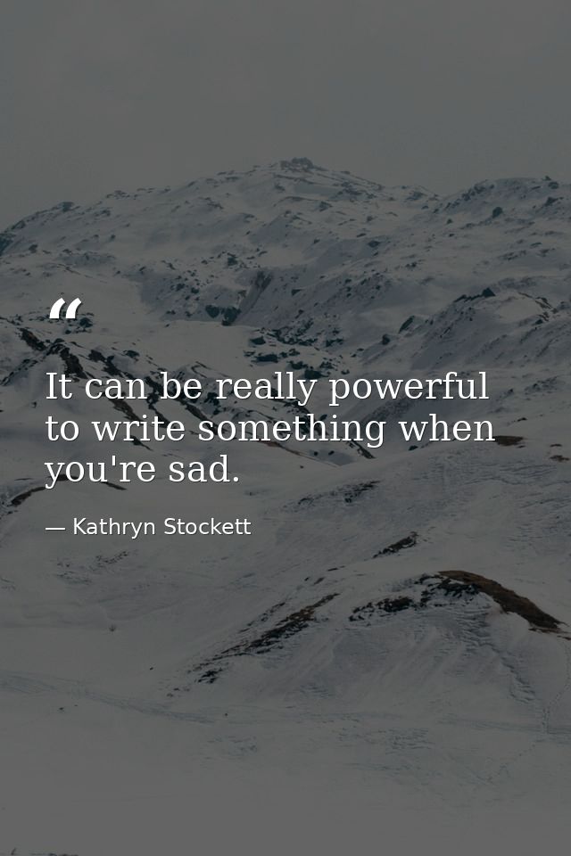 It can be really powerful to write something when you're sad. — Kathryn Stockett