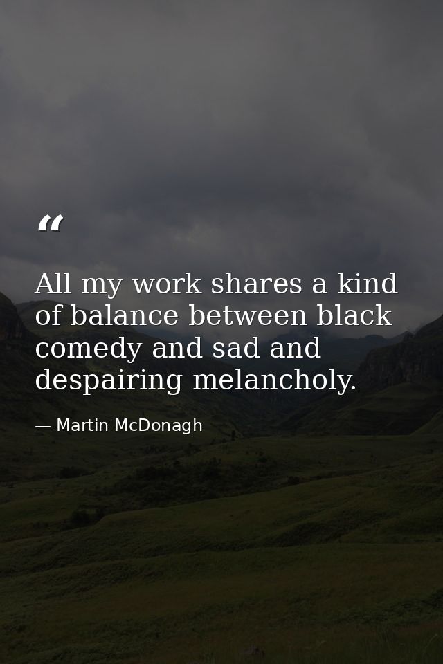 All my work shares a kind of balance between black comedy and sad and despairing melancholy. — Martin McDonagh