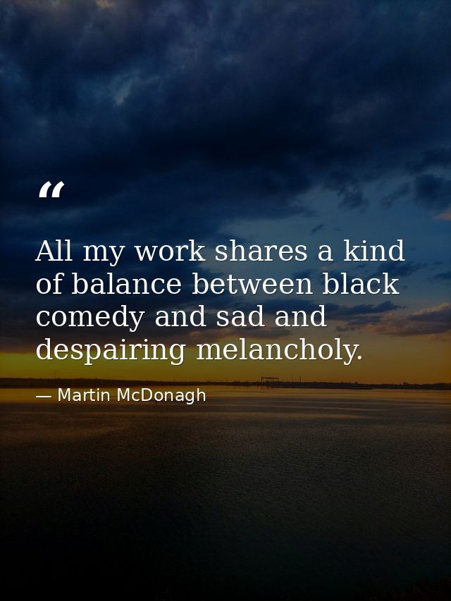 All my work shares a kind of balance between black comedy and sad and despairing melancholy. — Martin McDonagh
