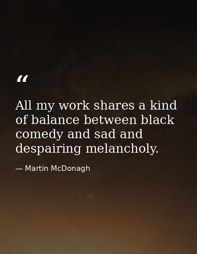 All my work shares a kind of balance between black comedy and sad and despairing melancholy. — Martin McDonagh