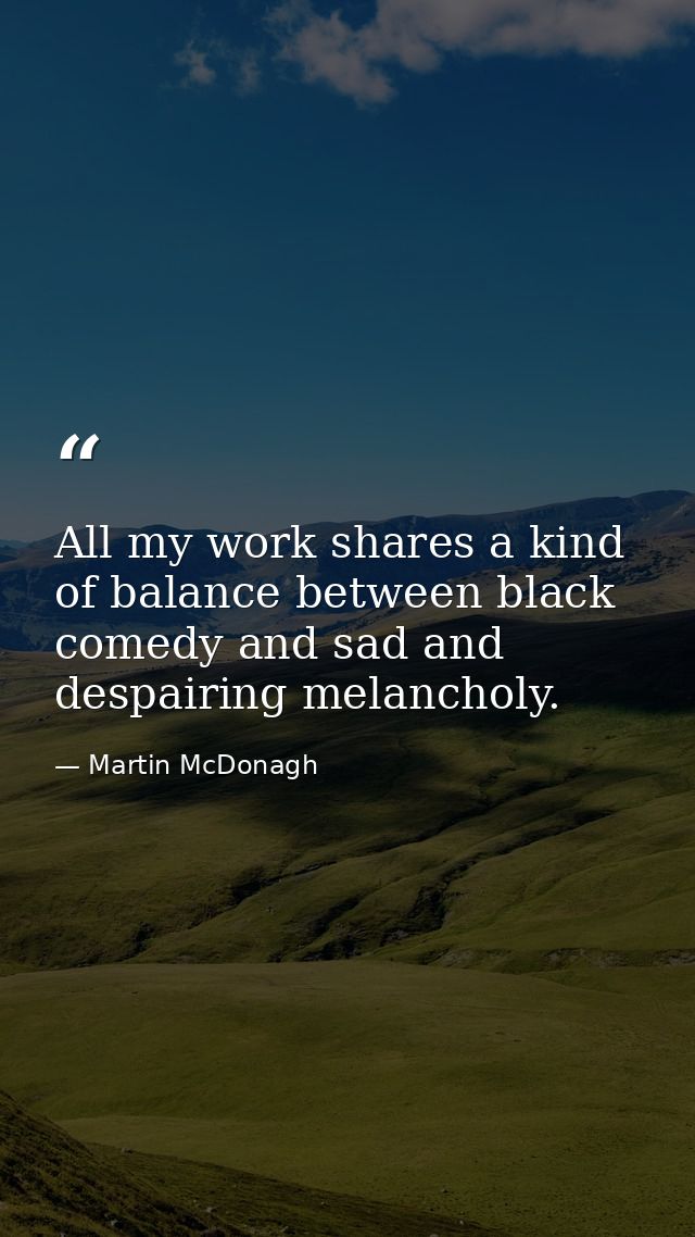 All my work shares a kind of balance between black comedy and sad and despairing melancholy. — Martin McDonagh