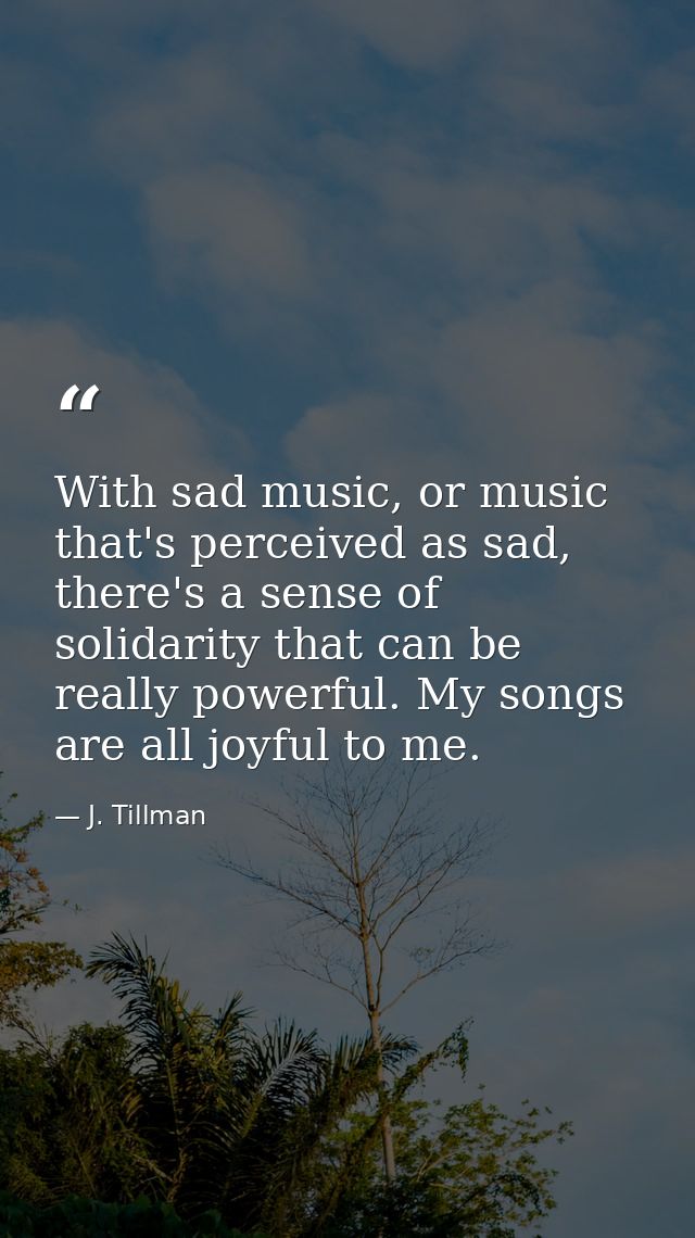 With sad music, or music that's perceived as sad, there's a sense of solidarity that can be really powerful. My songs ar — J. Tillman