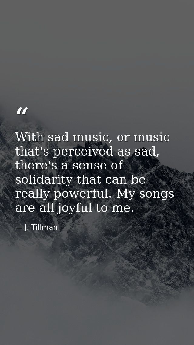 With sad music, or music that's perceived as sad, there's a sense of solidarity that can be really powerful. My songs ar — J. Tillman