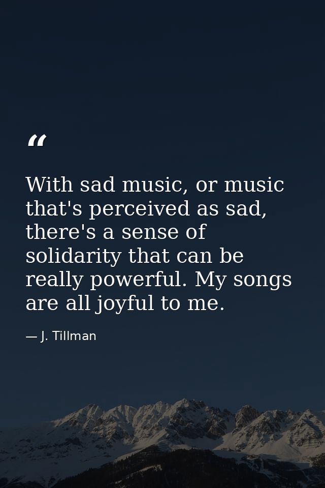 With sad music, or music that's perceived as sad, there's a sense of solidarity that can be really powerful. My songs ar — J. Tillman